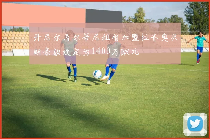 丹尼尔马尔蒂尼租借加盟拉齐奥买断条款设定为1400万欧元