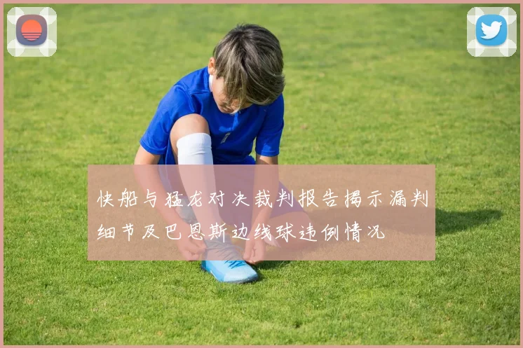 快船与猛龙对决裁判报告揭示漏判细节及巴恩斯边线球违例情况