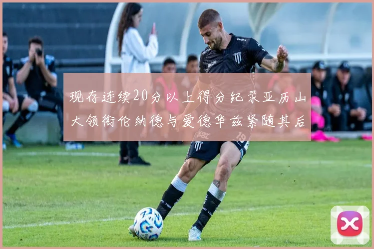 现存连续20分以上得分纪录亚历山大领衔伦纳德与爱德华兹紧随其后