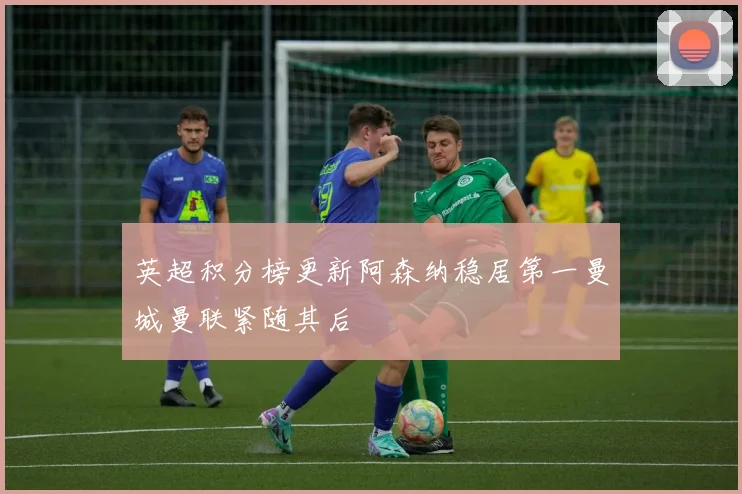 英超积分榜更新阿森纳稳居第一曼城曼联紧随其后