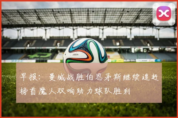 早报：曼城战胜伯恩茅斯继续追赶榜首魔人双响助力球队胜利