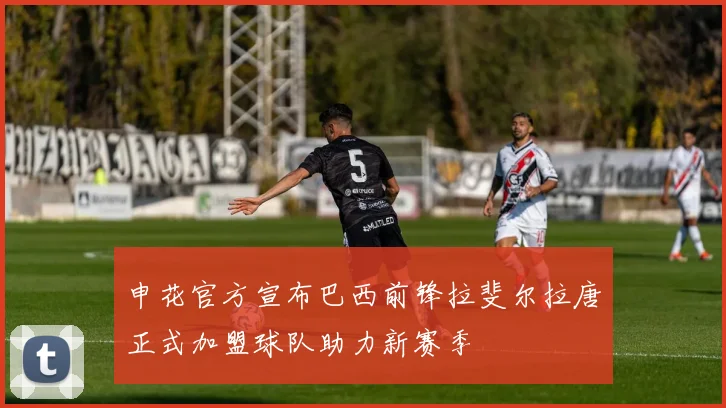 申花官方宣布巴西前锋拉斐尔拉唐正式加盟球队助力新赛季