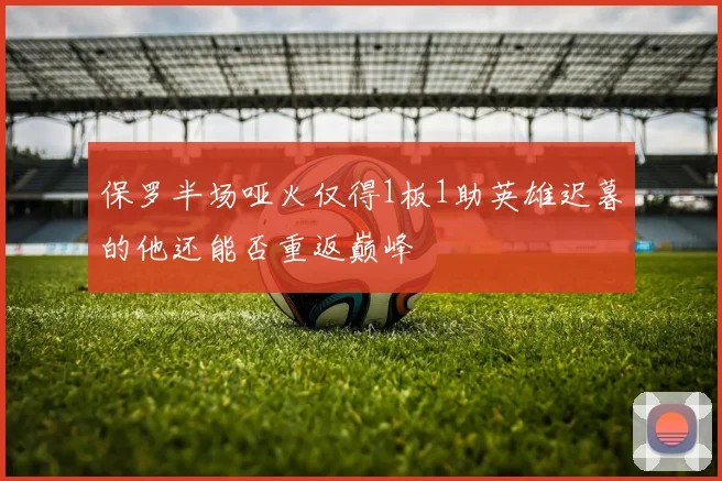 保罗半场哑火仅得1板1助英雄迟暮的他还能否重返巅峰