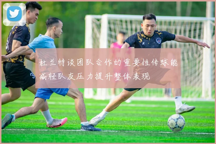 杜兰特谈团队合作的重要性传球能减轻队友压力提升整体表现