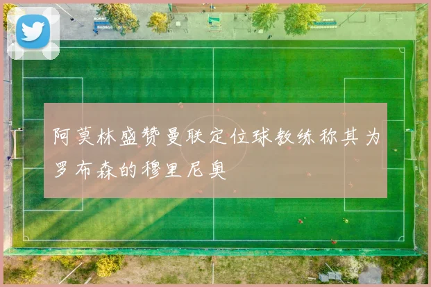 阿莫林盛赞曼联定位球教练称其为罗布森的穆里尼奥
