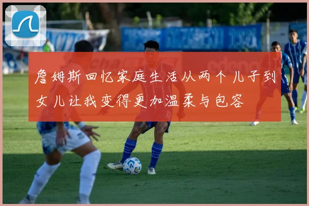詹姆斯回忆家庭生活从两个儿子到女儿让我变得更加温柔与包容