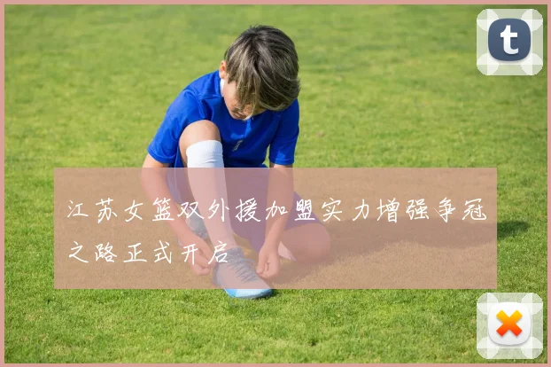 江苏女篮双外援加盟实力增强争冠之路正式开启