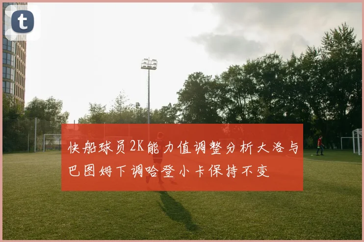 快船球员2K能力值调整分析大洛与巴图姆下调哈登小卡保持不变