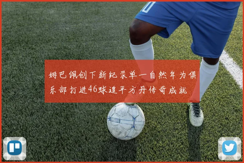 姆巴佩创下新纪录单一自然年为俱乐部打进46球追平方丹传奇成就