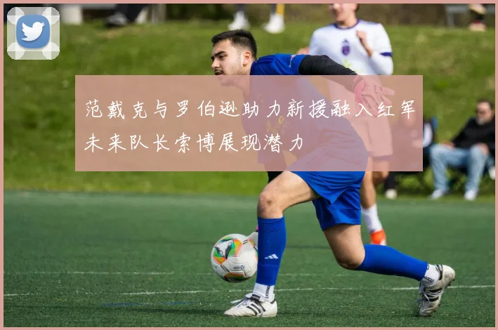范戴克与罗伯逊助力新援融入红军未来队长索博展现潜力