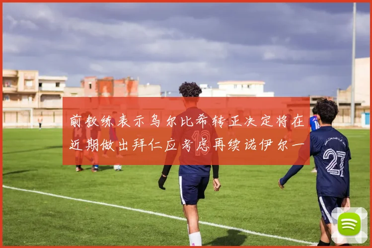 前教练表示乌尔比希转正决定将在近期做出拜仁应考虑再续诺伊尔一年合同
