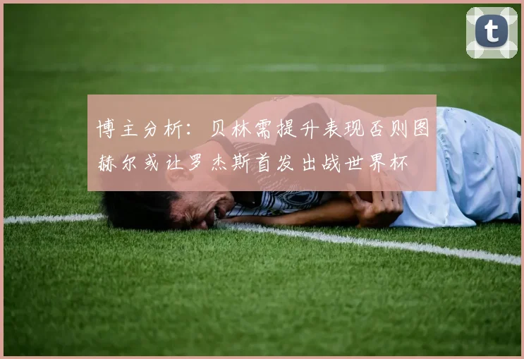 博主分析：贝林需提升表现否则图赫尔或让罗杰斯首发出战世界杯