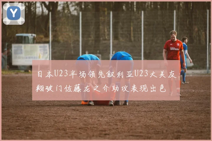 日本U23半场领先叙利亚U23大关友翔破门佐藤龙之介助攻表现出色