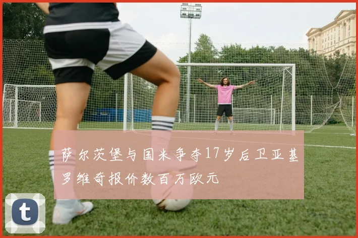 萨尔茨堡与国米争夺17岁后卫亚基罗维奇报价数百万欧元