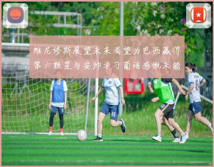 维尼修斯展望未来渴望为巴西赢得第六颗星与安帅学习葡语感慨未能与C罗共事