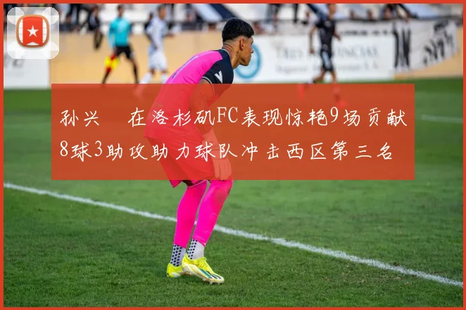 孙兴慜在洛杉矶FC表现惊艳9场贡献8球3助攻助力球队冲击西区第三名