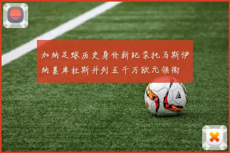 加纳足球历史身价新纪录托马斯伊纳基库杜斯并列五千万欧元领衔