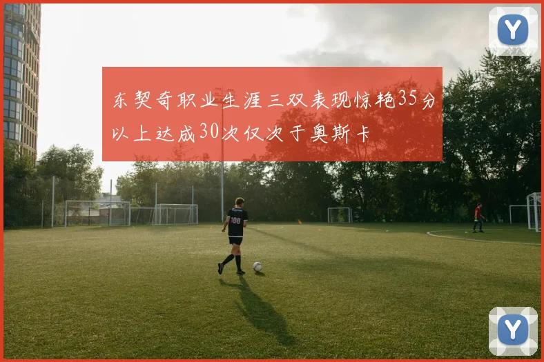 东契奇职业生涯三双表现惊艳35分以上达成30次仅次于奥斯卡