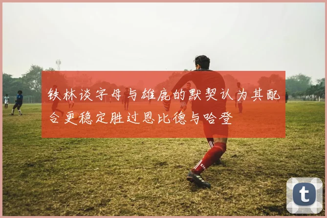 铁林谈字母与雄鹿的默契认为其配合更稳定胜过恩比德与哈登