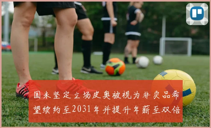 国米坚定立场皮奥被视为非卖品希望续约至2031年并提升年薪至双倍水平