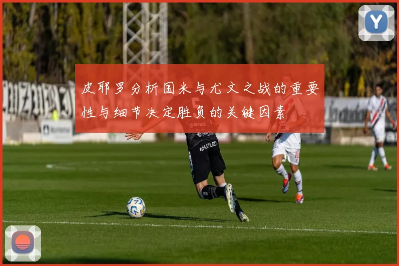 皮耶罗分析国米与尤文之战的重要性与细节决定胜负的关键因素