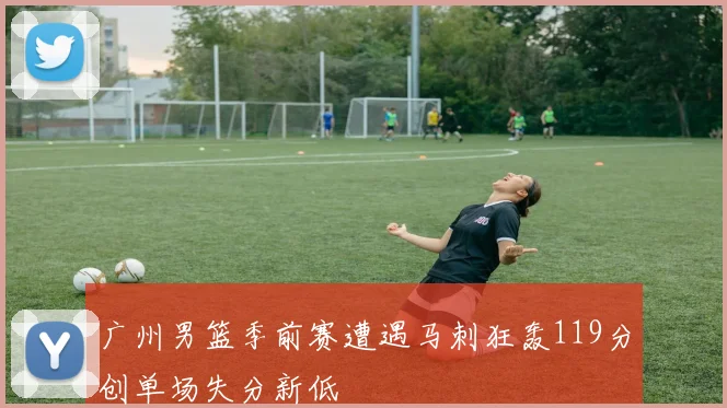 广州男篮季前赛遭遇马刺狂轰119分创单场失分新低