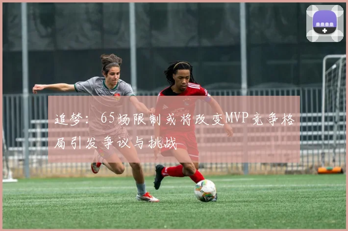 追梦：65场限制或将改变MVP竞争格局引发争议与挑战