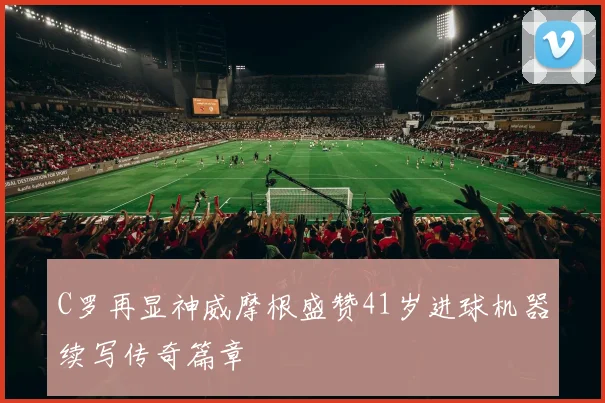 C罗再显神威摩根盛赞41岁进球机器续写传奇篇章