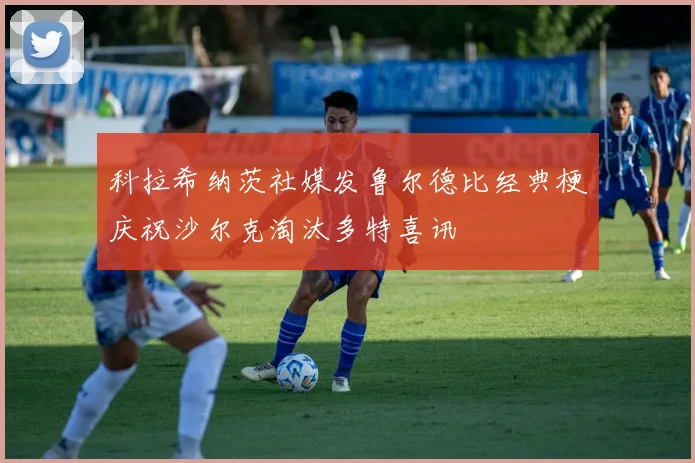 科拉希纳茨社媒发鲁尔德比经典梗庆祝沙尔克淘汰多特喜讯