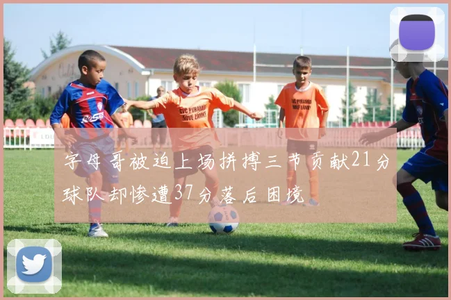 字母哥被迫上场拼搏三节贡献21分球队却惨遭37分落后困境