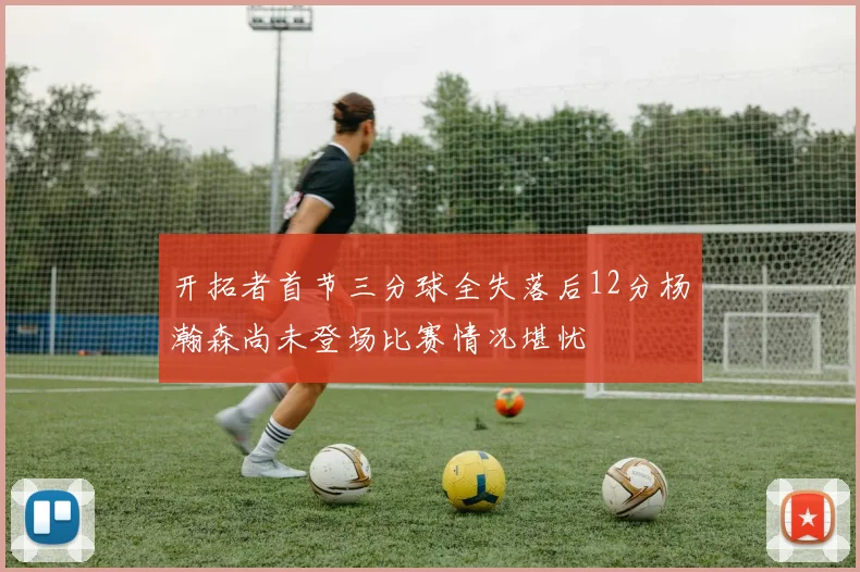 开拓者首节三分球全失落后12分杨瀚森尚未登场比赛情况堪忧