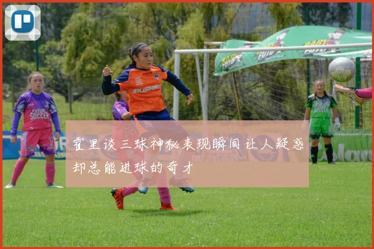 霍里谈三球神秘表现瞬间让人疑惑却总能进球的奇才