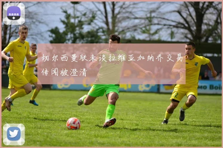 切尔西曼联未谈拉维亚加纳乔交易传闻被澄清