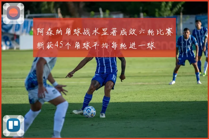 阿森纳角球战术显著成效六轮比赛斩获45个角球平均每轮进一球