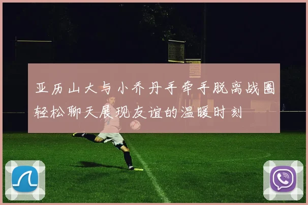 亚历山大与小乔丹手牵手脱离战圈轻松聊天展现友谊的温暖时刻