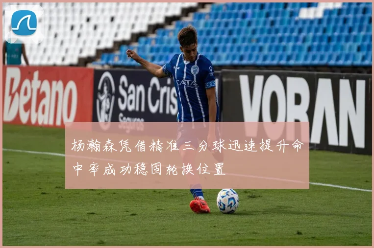 杨瀚森凭借精准三分球迅速提升命中率成功稳固轮换位置