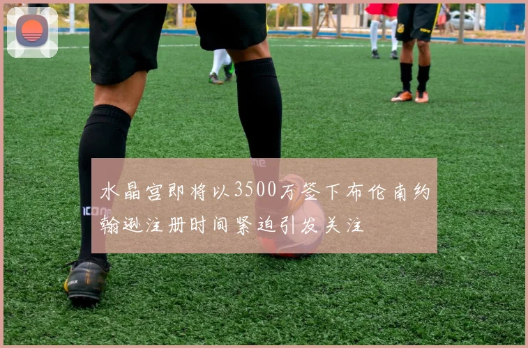 水晶宫即将以3500万签下布伦南约翰逊注册时间紧迫引发关注