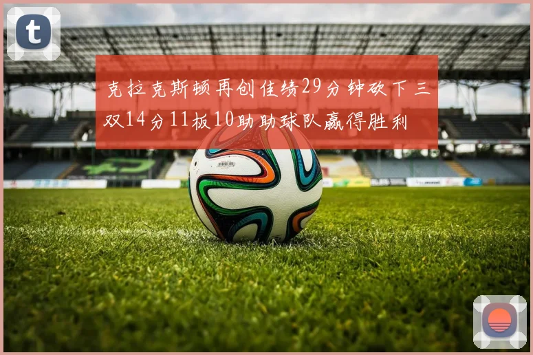 克拉克斯顿再创佳绩29分钟砍下三双14分11板10助助球队赢得胜利