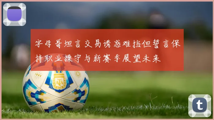 字母哥坦言交易诱惑难挡但誓言保持职业操守与新赛季展望未来