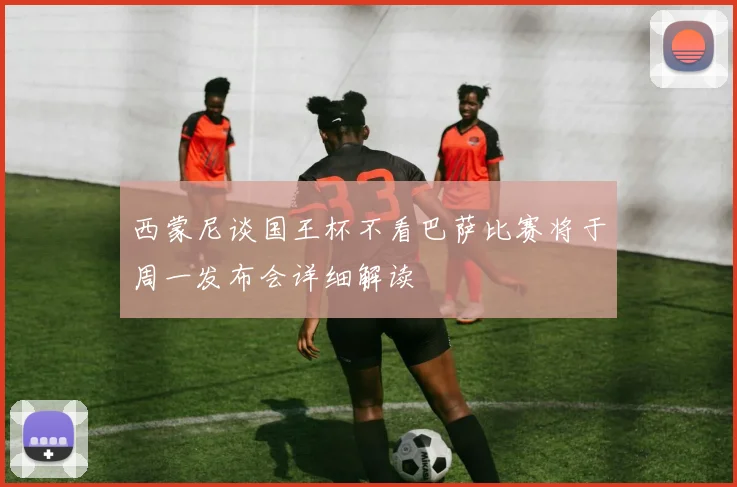 西蒙尼谈国王杯不看巴萨比赛将于周一发布会详细解读