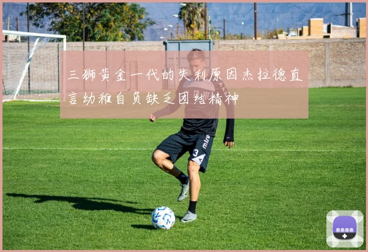 三狮黄金一代的失利原因杰拉德直言幼稚自负缺乏团结精神