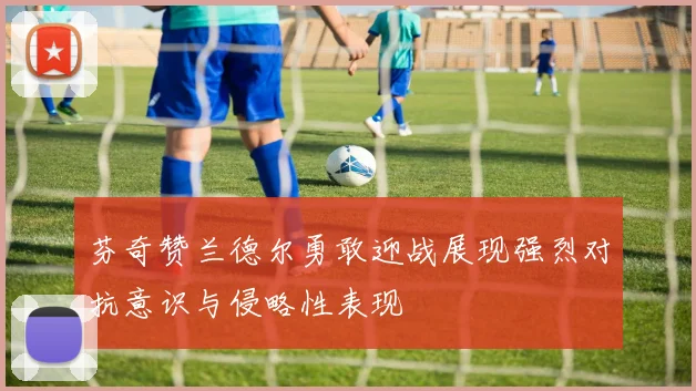 芬奇赞兰德尔勇敢迎战展现强烈对抗意识与侵略性表现