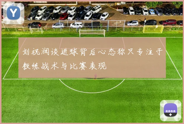 刘祝润谈进球背后心态称只专注于教练战术与比赛表现