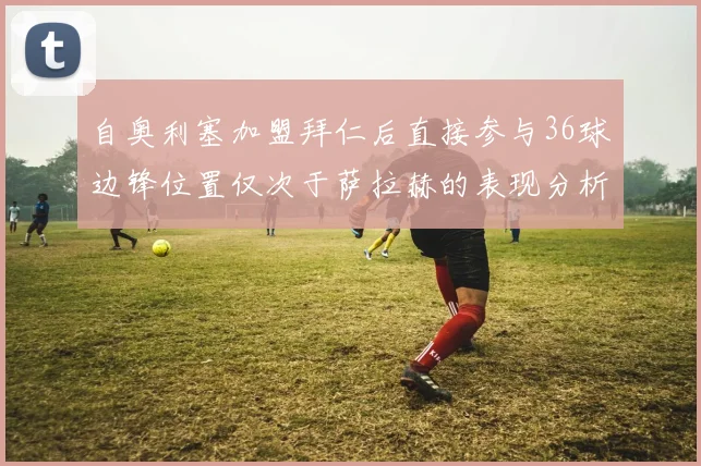 自奥利塞加盟拜仁后直接参与36球边锋位置仅次于萨拉赫的表现分析