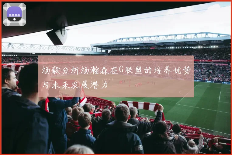 杨毅分析杨瀚森在G联盟的培养优势与未来发展潜力