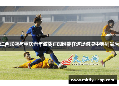 江西联盛与重庆青年激战正酣谁能在这场对决中笑到最后